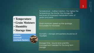 Temperature – indirect relation, the higher the
temperature the shorter the storage life
because of increased metabolism rates of
grains and pests
Grain moisture: speed up the spoilage,
favourable for microbes
Humidity – storage atmosphere should be of
70±5%RH
Storage time - Sound and scientific
management needed for the long term
storage
5
 