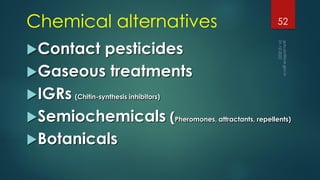 Chemical alternatives
Contact pesticides
Gaseous treatments
IGRs (Chitin-synthesis inhibitors)
Semiochemicals (Pheromones, attractants, repellents)
Botanicals
52
 