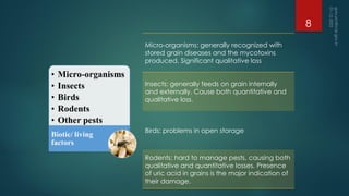 Micro-organisms: generally recognized with
stored grain diseases and the mycotoxins
produced. Significant qualitative loss
Insects: generally feeds on grain internally
and externally. Cause both quantitative and
qualitative loss.
Birds: problems in open storage
Rodents: hard to manage pests, causing both
qualitative and quantitative losses. Presence
of uric acid in grains is the major indication of
their damage.
8
 