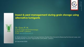 Insect & pest management during grain storage using
alternative fumigants
Dr. Guru P. N.
Scientist (Agricultural Entomology)
ICAR-CIPHET, Ludhiana
Email: guru.pn@icar.gov.in
In: Winter School on ‘Innovative Storage Solutions: The Best Way Forward for Reducing Post-Harvest Losses, and
Doubling Farmers’ Income’ Organised By ICAR-CIPHET, Ludhiana
(01 December 2022)
1
 