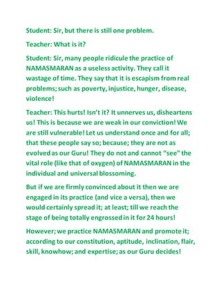 Student: Sir,but there is still one problem.
Teacher: What is it?
Student: Sir,many people ridicule the practice of
NAMASMARAN as a useless activity. They call it
wastage of time. They say that it is escapism fromreal
problems;such as poverty,injustice,hunger, disease,
violence!
Teacher: This hurts! Isn’t it? It unnerves us, disheartens
us! This is because we are weak in our conviction! We
are still vulnerable! Let us understand once and for all;
that these people say so; because; they are not as
evolvedas our Guru! They do not and cannot “see” the
vital role (like that of oxygen) of NAMASMARAN in the
individual and universal blossoming.
But if we are firmly convinced about it then we are
engaged in its practice (and vice a versa), then we
would certainly spread it; at least; till we reach the
stage of being totally engrossedin it for 24 hours!
However;we practice NAMASMARAN and promote it;
according to our constitution, aptitude, inclination, flair,
skill,knowhow; and expertise;as our Guru decides!
 