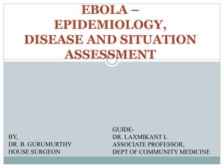 EPIDEMIOLOGY, 
DISEASE AND SITUATION 
ASSESSMENT 
BY, 
DR. B. GURUMURTHY 
HOUSE SURGEON 
EBOLA – 
GUIDE-DR. 
LAXMIKANT L 
ASSOCIATE PROFESSOR, 
DEPT OF COMMUNITY MEDICINE 
 