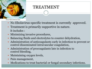 TREATMENT 
 No Ebolavirus-specific treatment is currently approved. 
 Treatment is primarily supportive in nature. 
It includes : 
 Minimizing invasive procedures, 
 Balancing fluids and electrolytes to counter dehydration, 
 Administration of anticoagulants early in infection to prevent or 
control disseminated intravascular coagulation, 
 Administration of procoagulants late in infection to 
control bleeding, 
 Maintaining oxygen levels, 
 Pain management, 
 Medications to treat bacterial or fungal secondary infections. 
 