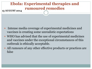 Ebola: Experimental therapies and 
rumoured remedies 
15 AUGUST 2014 
 Intense media coverage of experimental medicines and 
vaccines is creating some unrealistic expectations 
 WHO has advised that the use of experimental medicines 
and vaccines under the exceptional circumstances of this 
outbreak is ethically acceptable. 
 All rumours of any other effective products or practices are 
false 
 