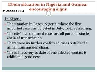 Ebola situation in Nigeria and Guinea: 
encouraging signs 
19 AUGUST 2014 
In Nigeria 
 The situation in Lagos, Nigeria, where the first 
imported case was detected in July, looks reassuring. 
 The city’s 12 confirmed cases are all part of a single 
chain of transmission. 
 There were no further confirmed cases outside the 
initial transmission chain. 
 The full recovery to date of one infected contact is 
additional good news. 
 