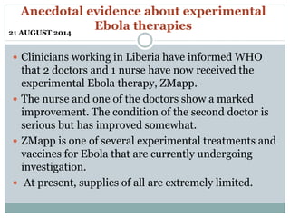 Anecdotal evidence about experimental 
Ebola therapies 
21 AUGUST 2014 
 Clinicians working in Liberia have informed WHO 
that 2 doctors and 1 nurse have now received the 
experimental Ebola therapy, ZMapp. 
 The nurse and one of the doctors show a marked 
improvement. The condition of the second doctor is 
serious but has improved somewhat. 
 ZMapp is one of several experimental treatments and 
vaccines for Ebola that are currently undergoing 
investigation. 
 At present, supplies of all are extremely limited. 
 