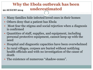 Why the Ebola outbreak has been 
underestimated 
22 AUGUST 2014 
 Many families hide infected loved ones in their homes 
 Others deny that a patient has Ebola 
 Most fear the stigma and social rejection when a diagnosis 
is confirmed 
 Quantities of staff, supplies, and equipment, including 
personal protective equipment, cannot keep up with the 
need 
 Hospital and diagnostic capacities have been overwhelmed 
 In rural villages, corpses are buried without notifying 
health officials and with no investigation of the cause of 
death 
 The existence of numerous “shadow-zones”. 
 