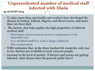 Unprecedented number of medical staff 
infected with Ebola 
25 AUGUST 2014 
 To date, more than 240 health care workers have developed the 
disease in Guinea, Liberia, Nigeria, and Sierra Leone, and more 
than 120 have died. 
 The factors that help explain the high proportion of infected 
medical staff: 
 Shortages of personal protective equipment or its 
improper use 
 Few medical staff for such a large outbreak 
 The compassion 
 WHO estimates that, in the three hardest-hit countries, only one 
to two doctors are available to treat 100,000 people 
 Increase in the level of anxiety: if doctors and nurses are getting 
infected, what chance does the general public have? 
 