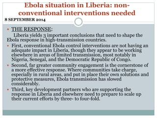 Ebola situation in Liberia: non-conventional 
interventions needed 
8 SEPTEMBER 2014 
 THE RESPONSE: 
Liberia yields 3 important conclusions that need to shape the 
Ebola response in high-transmission countries. 
 First, conventional Ebola control interventions are not having an 
adequate impact in Liberia, though they appear to be working 
elsewhere in areas of limited transmission, most notably in 
Nigeria, Senegal, and the Democratic Republic of Congo. 
 Second, far greater community engagement is the cornerstone of 
a more effective response. Where communities take charge, 
especially in rural areas, and put in place their own solutions and 
protective measures, Ebola transmission has slowed 
considerably. 
 Third, key development partners who are supporting the 
response in Liberia and elsewhere need to prepare to scale up 
their current efforts by three- to four-fold. 
 