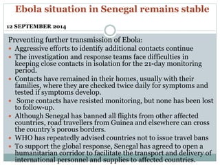Ebola situation in Senegal remains stable 
12 SEPTEMBER 2014 
Preventing further transmission of Ebola: 
 Aggressive efforts to identify additional contacts continue 
 The investigation and response teams face difficulties in 
keeping close contacts in isolation for the 21-day monitoring 
period. 
 Contacts have remained in their homes, usually with their 
families, where they are checked twice daily for symptoms and 
tested if symptoms develop. 
 Some contacts have resisted monitoring, but none has been lost 
to follow-up. 
 Although Senegal has banned all flights from other affected 
countries, road travellers from Guinea and elsewhere can cross 
the country’s porous borders. 
 WHO has repeatedly advised countries not to issue travel bans 
 To support the global response, Senegal has agreed to open a 
humanitarian corridor to facilitate the transport and delivery of 
international personnel and supplies to affected countries. 
 