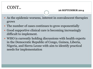 CONT.. 
26 SEPTEMBER 2014 
 As the epidemic worsens, interest in convalescent therapies 
grows 
 The number of cases continues to grow exponentially 
 Good supportive clinical care is becoming increasingly 
difficult to implement. 
 WHO is currently holding discussions with health experts 
in the Democratic Republic of Congo, Guinea, Liberia, 
Nigeria, and Sierra Leone with aim to identify practical 
needs for implementation 
 