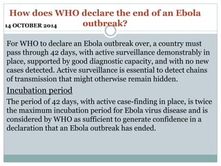 How does WHO declare the end of an Ebola 
outbreak? 
14 OCTOBER 2014 
For WHO to declare an Ebola outbreak over, a country must 
pass through 42 days, with active surveillance demonstrably in 
place, supported by good diagnostic capacity, and with no new 
cases detected. Active surveillance is essential to detect chains 
of transmission that might otherwise remain hidden. 
Incubation period 
The period of 42 days, with active case-finding in place, is twice 
the maximum incubation period for Ebola virus disease and is 
considered by WHO as sufficient to generate confidence in a 
declaration that an Ebola outbreak has ended. 
 