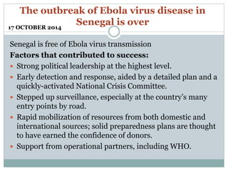 The outbreak of Ebola virus disease in 
Senegal is over 
17 OCTOBER 2014 
Senegal is free of Ebola virus transmission 
Factors that contributed to success: 
 Strong political leadership at the highest level. 
 Early detection and response, aided by a detailed plan and a 
quickly-activated National Crisis Committee. 
 Stepped up surveillance, especially at the country’s many 
entry points by road. 
 Rapid mobilization of resources from both domestic and 
international sources; solid preparedness plans are thought 
to have earned the confidence of donors. 
 Support from operational partners, including WHO. 
 