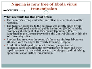 Nigeria is now free of Ebola virus 
transmission 
20 OCTOBER 2014 
What accounts for this great news? 
 The country’s strong leadership and effective coordination of the 
response. 
 The Nigerian response to the outbreak was greatly aided by the 
rapid utilization of a national public institution (NCDC) and the 
prompt establishment of an Emergency Operations Centre, 
supported by the Disease Prevention and Control Cluster within the 
WHO country office. 
 Another key asset was the country’s first-rate virology laboratory 
affiliated with the Lagos University Teaching Hospital. 
 In addition, high-quality contact tracing by experienced 
epidemiologists expedited the early detection of cases and their 
rapid movement to an isolation ward, thereby greatly diminishing 
opportunities for further transmission. 
 