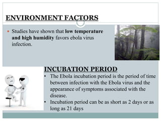 ENVIRONMENT FACTORS 
 Studies have shown that low temperature 
and high humidity favors ebola virus 
infection. 
INCUBATION PERIOD 
• The Ebola incubation period is the period of time 
between infection with the Ebola virus and the 
appearance of symptoms associated with the 
disease. 
• Incubation period can be as short as 2 days or as 
long as 21 days 
 