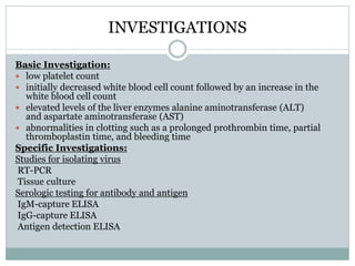 INVESTIGATIONS 
Basic Investigation: 
 low platelet count 
 initially decreased white blood cell count followed by an increase in the 
white blood cell count 
 elevated levels of the liver enzymes alanine aminotransferase (ALT) 
and aspartate aminotransferase (AST) 
 abnormalities in clotting such as a prolonged prothrombin time, partial 
thromboplastin time, and bleeding time 
Specific Investigations: 
Studies for isolating virus 
RT-PCR 
Tissue culture 
Serologic testing for antibody and antigen 
IgM-capture ELISA 
IgG-capture ELISA 
Antigen detection ELISA 
 