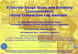 E-Journal Usage Study and Scholarly
Communication
Using Transaction Log Analysis:
A Case Study of E-Journal (Full-Text)
Download Patterns of NAL Scientists and Engineers
*R Guruprasad, +Khaiser Nikam
#M Gopinath Rao *Vidyadhar Mudkavi
*National Aerospace Laboratories, Bangalore
+Dept. of Studies, Library and Information Science, University of Mysore
#College of Agriculture, University of Agricultural Sciences, GKVK, Bangalore
Paper Presentation at the 7th
International Convention on Automation of Libraries in Education and Research,
Theme: E-Content Management: Challenges and Strategies, Pondicherry University: 25-27, February 2009.
Slide No:1
 