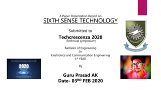A Paper Presentation Report on
SIXTH SENSE TECHNOLOGY
Submitted to
Techcrescenza 2020
(Technical symposium)
Bachelor of Engineering
In
Electronics and Communication Engineering
1st YEAR
By
Guru Prasad AK
Date- 03RD FEB 2020
 