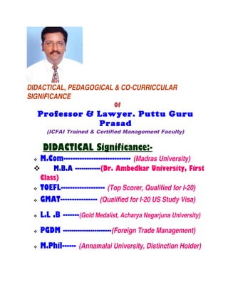 DIDACTICAL, PEDAGOGICAL & CO-CURRICCULAR
SIGNIFICANCE
Of
Professor & Lawyer. Puttu Guru
Prasad
(ICFAI Trained & Certified Management Faculty)
DIDACTICAL Significance:-
 M.Com----------------------------- (Madras University)
 M.B.A ------------(Dr. Ambedkar University, First
Class)
 TOEFL------------------- (Top Scorer, Qualified for I-20)
 GMAT---------------- (Qualified for I-20 US Study Visa)
 L.L .B -------(Gold Medalist, Acharya Nagarjuna University)
 PGDM -----------------------(Foreign Trade Management)
 M.Phil------ (Annamalai University, Distinction Holder)
 