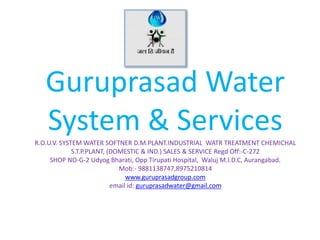 Guruprasad Water
System & ServicesR.O.U.V. SYSTEM WATER SOFTNER D.M.PLANT.INDUSTRIAL WATR TREATMENT CHEMICHAL
S.T.P.PLANT, (DOMESTIC & IND.) SALES & SERVICE Regd Off:-C-272
SHOP NO-G-2 Udyog Bharati, Opp Tirupati Hospital, Waluj M.I.D.C, Aurangabad.
Mob:- 9881138747,8975210814
www.guruprasadgroup.com
email id: guruprasadwater@gmail.com
 