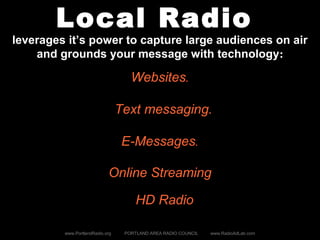 Local Radio
leverages it’s power to capture large audiences on air
and grounds your message with technology:
www.PortlandRadio.org PORTLAND AREA RADIO COUNCIL www.RadioAdLab.com
Websites.
Text messaging.
E-Messages.
Online Streaming
HD Radio
 