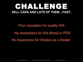 CHALLENGE
SELL CARS AND LOTS OF THEM…FAST:
www.PortlandRadio.org PORTLAND AREA RADIO COUNCIL www.RadioAdLab.com
Poor reputation for quality KIA
No Awareness for KIA Brand in PDX
No Awareness for Weston as a Dealer
 