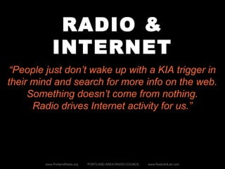 RADIO &
INTERNET
www.PortlandRadio.org PORTLAND AREA RADIO COUNCIL www.RadioAdLab.com
“People just don’t wake up with a KIA trigger in
their mind and search for more info on the web.
Something doesn’t come from nothing.
Radio drives Internet activity for us.”
 