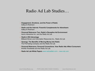 Radio Ad Lab Studies…
www.PortlandRadio.org PORTLAND AREA RADIO COUNCIL www.RadioAdLab.com
• Engagement, Emotions, and the Power of Radio
Gallup & Robinson
• Radio and the Internet: Powerful Complements for Advertisers
Gallup & Robinson
• Personal Relevance Two: Radio’s Receptive Ad Environment
Harris Interactive Inc. and the Radio Ad Lab
• Radio’s ROI Advantage
Millward Brown and Information Resources Inc., Radio Ad Lab
• Synergy: The Benefits of Moving Money Into Radio
The PreTesting Company and the Radio Ad Lab
• Personal Relevance, Personal Connections: How Radio Ads Affect Consumers
Wirthlin Worldwide and the Radio Ad Lab
• Radio Ad Lab White Papers www.radioadlab.com - www.rab.com
 