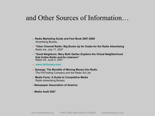 and Other Sources of Information…
www.PortlandRadio.org PORTLAND AREA RADIO COUNCIL www.RadioAdLab.com
• Radio Marketing Guide and Fact Book 2007-2008
Advertising Bureau
• “Clear Channel Radio: Big Bucks Up for Grabs for the Radio Advertising
Radio Ink, July 17, 2007
• “Good Neighbors: Mary Beth Garber Explains the Virtual Neighborhood
that Unites Radio and Its Listeners”
Radio Ink, June 4, 2007
• www.dictionary.com
• Synergy: The Benefits of Moving Money Into Radio
The PreTesting Company and the Radio Ad Lab
• Media Facts: A Guide to Competitive Media
Radio Advertising Bureau
• Newspaper Association of America
 Media Audit 2007
 