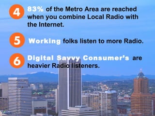 83% of the Metro Area are reached
when you combine Local Radio with
the Internet.
Working folks listen to more Radio.
Digital Savvy Consumer’s are
heavier Radio listeners.
 
