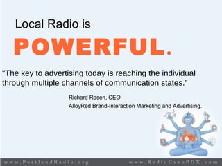 Local Radio is
POWERFUL.
“The key to advertising today is reaching the individual
through multiple channels of communication states.”
Richard Rosen, CEO
AlloyRed Brand-Interaction Marketing and Advertising.
 