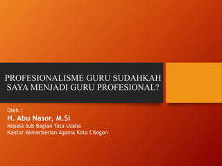 PROFESIONALISME GURU SUDAHKAH
SAYA MENJADI GURU PROFESIONAL?
Oleh :
H. Abu Nasor, M.Si
Kepala Sub Bagian Tata Usaha
Kantor Kementerian Agama Kota Cilegon
 