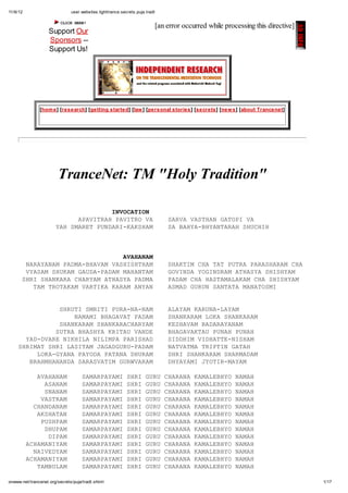 11/6/12 user.websites.lighttrance.secrets.puja.tradt
1/17onwww.net/trancenet.org/secrets/puja/tradt.shtml
CLICKHERE!
Support Our
Sponsors --
Support Us!
[an error occurred while processing this directive]
[home] [research] [getting started] [law] [personal stories] [secrets] [news] [about Trancenet]
TranceNet: TM "Holy Tradition"
INVOCATION
APAVITRAH PAVITRO VA SARVA VASTHAN GATOPI VA
YAH SMARET PUNDARI-KAKSHAM SA BAHYA-BHYANTARAH SHUCHIH
AVAHANAM
NARAYANAM PADMA-BHAVAM VASHISHTHAM SHAKTIM CHA TAT PUTRA PARASHARAM CHA
VYASAM SHUKAM GAUDA-PADAM MAHANTAM GOVINDA YOGINDRAM ATHASYA SHISHYAM
SHRI SHANKARA CHARYAM ATHASYA PADMA PADAM CHA HASTAMALAKAM CHA SHISHYAM
TAM TROTAKAM VARTIKA KARAM ANYAN ASMAD GURUN SANTATA MANATOSMI
SHRUTI SMRITI PURA-NA-NAM ALAYAM KARUNA-LAYAM
NAMAMI BHAGAVAT PADAM SHANKARAM LOKA SHANKARAM
SHANKARAM SHANKARACHARYAM KESHAVAM BADARAYANAM
SUTRA BHASHYA KRITAU VANDE BHAGAVAKTAU PUNAH PUNAH
YAD-DVARE NIKHILA NILIMPA PARISHAD SIDDHIM VIDHATTE-NISHAM
SHRIMAT SHRI LASITAM JAGADGURU-PADAM NATVATMA TRIPTIN GATAH
LOKA-GYANA PAYODA PATANA DHURAM SHRI SHANKARAM SHARMADAM
BRAHMHANANDA SARASVATIM GURWVARAM DHYAYAMI JYOTIR-MAYAM
AVAHANAM SAMARPAYAMI SHRI GURU CHARANA KAMALEBHYO NAMAH
ASANAM SAMARPAYAMI SHRI GURU CHARANA KAMALEBHYO NAMAH
SNANAM SAMARPAYAMI SHRI GURU CHARANA KAMALEBHYO NAMAH
VASTRAM SAMARPAYAMI SHRI GURU CHARANA KAMALEBHYO NAMAH
CHANDANAM SAMARPAYAMI SHRI GURU CHARANA KAMALEBHYO NAMAH
AKSHATAN SAMARPAYAMI SHRI GURU CHARANA KAMALEBHYO NAMAH
PUSHPAM SAMARPAYAMI SHRI GURU CHARANA KAMALEBHYO NAMAH
DHUPAM SAMARPAYAMI SHRI GURU CHARANA KAMALEBHYO NAMAH
DIPAM SAMARPAYAMI SHRI GURU CHARANA KAMALEBHYO NAMAH
ACHAMANIYAM SAMARPAYAMI SHRI GURU CHARANA KAMALEBHYO NAMAH
NAIVEDYAM SAMARPAYAMI SHRI GURU CHARANA KAMALEBHYO NAMAH
ACHAMANIYAM SAMARPAYAMI SHRI GURU CHARANA KAMALEBHYO NAMAH
TAMBULAM SAMARPAYAMI SHRI GURU CHARANA KAMALEBHYO NAMAH
 