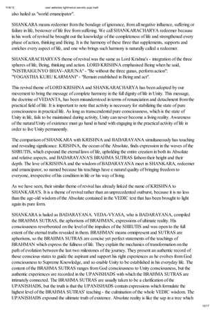11/6/12 user.websites.lighttrance.secrets.puja.tradt
10/17
also hailed as "world emancipator".
SHANKARA means redeemer from the bondage of ignorance, from all negative influence, suffering or
failure in life, bestower of life free from suffering. We call SHANKARACHARYA redeemer because
in his work of revival he brought out the knowledge of the completeness of life and strengthened every
phase of action, thinking and Being. It is the harmony of these three that supplements, supports and
enriches every aspect of life, and one who brings such harmony is naturally called a redeemer.
SHANKARACHARYA'S theme of revival was the same as Lord Krishna's - integration of the three
spheres of life, Being, thinking and action. LORD KRISHNA emphasised Being when he said,
"NISTRAIGUNYO BHAV-ARJUNA" - "Be without the three gunas, perform action":
"YOGASTHA KURU KARMANI" - "Remain established in Being and act".
This revival theme of LORD KRISHNA and SHANKARACHARYA has been adopted by our
movement to bring the message of complete harmony in the full dignity of life in Unity. This message,
the doctrine of VEDANTA, has been misunderstood in terms of renunciation and detachment from the
practical field of life. It is important to note that activity is necessary for stabilizing the state of pure
consciousness in practical life. As long as transcendental pure consciousness, which is the state of
Unity in life, fails to be maintained during activity, Unity can never become a living reality. Awareness
of the natural Unity of existence must go hand in hand with engaging in the practical activity of life in
order to live Unity permanently.
The comparison of SHANKARA with KRISHNA and BADARAYANA simultaneously has touching
and revealing significance. KRISHNA, the ocean of the Absolute, finds expression in the waves of the
SHRUTIS, which expound the eternal laws of life, upholding the entire creation in both its Absolute
and relative aspects, and BADARAYANA'S BRAHMA SUTRAS fathom their height and their
depth. The love of KRISHNA and the wisdom of BADARAYANA meet in SHANKARA, redeemer
and emancipator, so named because his teachings have e natural quality of bringing freedom to
everyone, irrespective of his condition in life or his way of living.
As we have seen, their similar theme of revival has already linked the name of KRISHNA to
SHANKARA'S. It is a theme of revival rather than an unprecedented outburst, because it is no less
than the age-old wisdom of the Absolute contained in the VEDIC text that has been brought to light
again its pure form.
SHANKARA is hailed as BADARAYANA. VEDA-VYASA, who is BADARAYANA, compiled
the BRAHMA SUTRAS, the aphorisms of BRAHMAN, expressions of ultimate reality. His
consciousness reverberated on the level of the impulses of the SHRUTIS and was open to the full
extent of the eternal truths revealed in them. BRAHMAN means omnipresent and SUTRAS are
aphorisms, so the BRAHMA SUTRAS are concise yet perfect statements of the teachings of
BRAHMAN which express the fullness of life. They explain the mechanics of transformation on the
path of evolution between the last two milestones of the journey. They present an authentic record of
those conscious states to guide the aspirant and support his right experiences as he evolves from God
consciousness to Supreme Knowledge, and so enable Unity to be established in his everyday life. The
content of the BRAHMA SUTRAS ranges from God consciousness to Unity consciousness, but the
authentic experiences are recorded in the UPANISHADS with which the BRAHMA SUTRAS are
intimately connected. The BRAHMA SUTRAS are usually taken to be a clarification of the
UPANISHADS, but the truth is that the UPANISHADS contain expressions which formulate the
highest level of the BRAHMA SUTRAS' teaching - the culmination of the whole VEDIC wisdom. The
UPANISHADS expound the ultimate truth of existence. Absolute reality is like the sap in a tree which
 