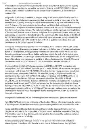 11/6/12 user.websites.lighttrance.secrets.puja.tradt
11/17
forms the basis of every aspect of its growth and is present everywhere in the tree, so that it can be
said that the tree is nothing but sap and the sap alone is. Similarly, in the UPANISHADS, ultimate,
absolute, eternal existence is established as the ultimate reality of all that was, is and will forever
continue to be.
The purpose of the UPANISHADS is to bring the reality of this eternal oneness of life to men of all
times. Whatever level of consciousness prevails, their teaching is available to inspire men to live that
unboundedness of eternity in this day-to-day life and to experience its joy even in the silence of deep
sleep. A glimpse of this supreme destiny inspires all men and lightens their path towards it.
Nevertheless, it is important to remember that these formulations in the UPANISHADS are expressed
from the level of Absolute existence. The truth of eternal life can only be expressed from the platform
of that truth itself; from the status of Absolute Being in the field of pure consciousness. Moreover, the
understanding of it can only be from that level, for the same reason. This means that the SHRUTIS of
the UPANISHADS are comprehensible and substantially useful only to men already established in
Unity. The BRAHMA SUTRAS stand with the SHRUTIS to guide the realised man from God
consciousness to the level of Supreme Knowledge.
For a revival in the understanding of life to be accomplished, it was vital that SHANKARA should
reveal that Supreme Knowledge which alone leads men to the highest state of evolution and maintains
them in it. This Supreme Knowledge not only constitutes the climax of evolution, but also the most
thorough coordination between Being, thinking and action, which is the peak of achievement in any
revival. The one SHANKARA brought about would not have blossomed had not every petal of the
flower of knowledge been encouraged to unfold in its fullness. For this purpose SHANKARA wrote
commentaries on the BHAGAVAD-GITA, UPANISHADS and BRAHMA SUTRAS.
It is recorded that SHANKARA, having completed his BRAHMA SUTRAS commentary, was
challenged on it by VYASA himself. From the age of 11 to 16, SHANKARA wrote the three great
commentaries while living in JYOTIR MATH with his four disciples. Having completed his definitive
work of scriptural interpretation, SHANKARA started his journey to the plains to establish his
teaching among the people. At KEDARNATH, a place of pilgrimage in the HIMALAYAS, an old
man appeared before him and challenged his comprehension of the BRAHMA SUTRAS.
SHANKARA sat down to have a discussion with him and eventually convinced him that everything he
had written was in accord with VYASA'S real intention and that his commentary displayed the true
meaning of VYASA'S BRAHMA SUTRAS. It is said that the old man was none other than VYASA
himself appearing to express his joy at SHANKARA'S commentary and to reassure him and give him
confidence that the revival would be complete if the true meaning of the BRAHMA SUTRAS was
conveyed to the people.
The significance of SHANKARA'S commentary has made him a revered figure of world-renown.
Here SHANKARA is portrayed in the status of the absolute. All those who desire to gain the wisdom
of the omnipresent, absolute Brahman are seekers of the truth, perfection and eternal freedom in life.
Having recited this and having filled our minds and hearts with the meaning of what we say, we
complete the invocation to the long tradition of the great masters and feel the inspiration of their glory.
With heart thus secure in deep devotion, and mind upheld in the meaning of the recitation, our hands
and eyes engage in the act of offering.
The invocation through the offering is symbolic of our universal behaviour towards invited and
honoured guests. Naturally we offer them the best we have in the house flowers, fruit, light, bath,
 