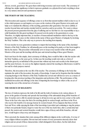 11/6/12 user.websites.lighttrance.secrets.puja.tradt
12/17onwww.net/trancenet.org/secrets/puja/tradt.shtml
shower, towels, good food. We greet them with loving reverence and sweet words. The ceremony of
offerings has similar significance in that it expresses gratitude on a physical level and everything is done
in a very natural, innocent and spontaneous manner.
THE PURITY OF THE TEACHING
This invocation and sequence of offerings comes to us from that ancient tradition which is dear to us. It
is this which prepares us and inspires us to pass on the wisdom of the great Masters in its purity and
helps us to maintain the efficiency of the teaching, generation after generation. Our aim is sublime; it
reaches beyond time and touches eternity both for ourselves and in our activity. We want to release
the present present generation from the grip of suffering and we feel that it is our responsibility to lay a
solid foundation for this great teaching to be passed on in its purity to the generations to come.
Therefore, it is highly important that, as teachers of transcendental meditation which is the key to the
integration of life, we pass on this wisdom in the name of those great Masters of antiquity by invoking
the Holy Tradition. This is the only way to preserve the teaching from impurity.
If every teacher in every generation continues to impart this knowledge in the name of the cherished
Masters of the Holy Tradition, he will naturally pass on the teaching in Its purity as it has been taught to
him by his master. This procedure will naturally serve to keep every teacher in line with the great
Masters of the past and his teaching with the pure and eternal teaching of those great Masters.
Had it not been for this simple, short ceremony of offering, there would be little to link the teacher with
the Holy Tradition, as the years go by. In that case the teaching would exist only as a form of
instruction given by an individual of the present time without any basis and security in the distant past
and the years between. As soon as the slightest impurity entered the teaching its effectiveness would be
lost and its whole purpose marred.
Therefore, this invocation is the very life of the teacher. The ceremony of offerings is the body that
maintains the spirit of the invocation, the purity of knowledge. It must not be forgotten that this tradition
of paying homage to the Masters of the Holy Tradition has served and will forever serve as a means of
keeping alive this precious teaching of the integration and perfection of life. The performance of this
traditional invocation and offerings at the time of imparting the knowledge to others is like an act of
watering the root of the eternal tree of wisdom.
THE SOURCE OF RELIGIONS
The tree of wisdom expresses the truth of its life and the truth of existence in its various phases. It
grows in the garden of eternity and spreads the knowledge of the unbounded along all the branches of
time. It reaches out to offer its ancient message to all men in every age and in every corner or the earth.
Those in the East who enjoy the fruit of its teaching glorify its eastern bough, and those in the West
who receive the benefit or its message honour its western branch. If it so happens that those in both
East and West, while enjoying the fruits of the knowledge it provided and continuing to sing the praises
of their own particular branch, forgot to water the root of the tree itself, then, after a certain time had
passed, the eastern and western branches would show signs of decay and all the branches, old and
new, would begin to drop away and disappear.
This is precisely the situation that exists among all the different religions in the world today. It is true of
every religion without exception. Devout men and women of every persuasion sincerely adore their
religion and are proud of those characteristics which distinguish it from others, but the truth about
 