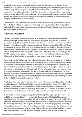 11/6/12 user.websites.lighttrance.secrets.puja.tradt
13/17onwww.net/trancenet.org/secrets/puja/tradt.shtml
religions is that each represents a different branch of the same tree - the tree or wisdom. the same
eternal truth of 200 percent of life has been propagated by all religions. How many religions there were
and how many of them have passed into oblivion even history seems to have forgotten. How many
more will be born in the infinity of time? Each shoot gives rise to new branches of the tree, every age
gives rise to new religions. The main trunk of the tree of wisdom naturally continues to support the birth
of each new religion. New branches will emerge but they will be nourished by the same sap issuing
along the main trunk from its roots in eternity.
The same truth of life will be broadcast in different names at different times in different lands, but the
life of all of them will forever depend upon the strength of the sap drawn from the roots through the
main trunk. If the main trunk is continuously preserved, the sap of truth will always keep alive branches
of religions arising in different times.
THE VEDIC TRADITION
We have seen how the truth of the integration of life is handed on from generation to generation,
naturally and simply in its full clarity and completeness, through this Holy Tradition of Masters. The
supreme teaching of their ancient line forms the trunk of the tree of eternal wisdom from which different
branches of knowledge spread to enlighten man along the different avenues of life and living. Different
sciences emerge, different fields of art thrive, and interest in different disciplines is cherished. Each of
these branches of knowledge have their significance in enriching life, and for us it is a joy to see that all
of them emerge from the main source of the current of life - the eternal source of all knowledge, the
VEDA, which is forever upheld by the great Masters of the Holy Tradition. It is for this reason the
Masters of our Holy Tradition are also called the great Masters of the Vedic Tradition.
When we invoke the Tradition and make offerings, what we are doing is watering the tree of wisdom,
keeping alive the main trunk of the truth of life, watering the root of the tree of universal religion which
is responsible for preserving the dynamism of eternal truth of life for all generations, Whenever the
need of the time demands, it manifests in the form of new religions. We feel proud to have been given
the privilege of upholding the life of the main trunk. We rise to bring the truth to every man, no matter
what his religion or what his way of life. We nourish the main trunk and supply sustenance to all the
branches. We maintain the universal spirit of all religions from the platform of the Spiritual Regeneration
Movement and feel happy that we are thereby bringing nourishment to the people of all religions, of all
faiths, of all philosophies, of all sciences and of all arts.
We find our stand has a universal character. If we wish to call this universal and eternal tree of wisdom
a religion, let us call it the Universal Religion to support all religions; if we wish to call it a faith, let us
call it the Universal Faith to support all faiths; if we wish to call it a philosophy, let us call it the
Universal Philosophy to support all philosophy; if we want to call it a science, let us call it a Universal
Science, the Science of sciences, if we want to call it an art then let us call it the Universal Art.
It may be that someone, seeing us making offerings before a picture, might argue that we are a sect
and label us as such, and thereby try to depreciate the universality of the Spiritual Regeneration
Movement. Nevertheless these formalities, this style of offering, are ways of bowing to GURU DEV or
expressing our reverence to the Holy Tradition. These are what we know to be the ties that bind us to
the universality and eternity of the integrated state of life, and in order to propagate this universality of
integrated consciousness, we find ourselves clinging fast to the main trunk. And if in clinging to the main
trunk someone argues that we are lovers of the trunk, as others are lovers of the branches, we accept
their sentiment and say: "Yes, we are proud of clinging fast to that trunk which is the source of
 