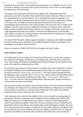 11/6/12 user.websites.lighttrance.secrets.puja.tradt
14/17
nourishment for every branch." If in pursuing this universal purpose we are labelled a sect or an "ism",
we honour it, referring to the Universal Sect and the Universal Ism. This is where we stand regarding
the spiritual aspect of our Movement.
The integrity of the spiritual side of the Movement is upheld by the organisational wing. This is
patterned on nature itself - the infinity of life is upheld by the structure of the body. What is our view of
the organisational side of our Movement? We are an international and universal organisation. An
organisation, even though of international and universal character, has to have specific rules sustaining
it. Procedures have to be followed, but this organisational framework is for the purpose of
safeguarding the universal character of the precious teaching. These rules and codes of conduct for the
organisers of the Movement are there to maintain the universality of its purpose and to continue the
faultless and universal nature of the teaching. Therefore, even though we may seem to some eyes to be
a rigid organisation with many set procedures, we feel proud in binding ourselves to the discipline
which enables us to hold on to our universal purpose and achievement and which helps us to safeguard
our own interests and those of all our fellow men.
Ever leader of the Movement, whether engaged in teaching or in organising, takes delight in upholding
the purity of both its aspects and thereby rises to fulfil his aspiration to bring joy and progress to his
surroundings and the light of wisdom to his time.
Glory to the lotus feet of SHRI GURU DEV, for us the light of the Holy Tradition.
OUR GUIDING LIGHT
Our Guiding Light is the ever-shining, never-setting Sun of Divine Grace. Ever the same, constant as
the northern star and bright as the mid-day sun, our Guiding Light is the Divine Grace of Shri Guru
Deva, Maha Yogiraj, His Divinity Swami Brahmananda Saraswati Maharaj, the most illustrious in the
galaxy of the Jagad-Guru Shankaracharyas of India.
He was Maha Yogiraj (greatest of Yoga Teachers) in the family of the Yogis of India and was held by
the "Gnanies" (Realised) as personified Brahmanandam (Universal Bliss or Cosmic Consciousness),
the living expression of "Purnam adah, purnam idam".* The divine radiance blooming forth from
His shining personality revealed the truth of "Purnam idam" and His Sahaja-Samadhi (all time natural
state of cosmic consciousness) brought home the truth of both - "Purnam adah" and Purnam
idam". It was the perfection of this great Spiritual Master which innovated a spiritual renaissance in
Northern India and wherever he travelled.
This Great Pride of India was "Rajaram" in his early days when he was the love of his great family and
was cherished as the "rising sun" in the community of Mishra Brahmans of village Gana, near Ayodhya
in Uttar Pradesh, North India. He was born on the 20th December 1868, but his hour of nativity
claimed him for the recluse order and for that of the secular.
At the tender age of nine, when the other children of the world were mostly busy in playgrounds, he
had matured in the idea of renunciation and by continuous and deep thinking was convinced of the
futility and evanescence of worldly pleasures. He realised so early that real and lasting happiness
cannot be had without the realisation of the Divine. The joys and pleasures that are obtained from the
phenomenal world are mere shadows and smudged images of the ideal happiness and bliss, that is not
far from man but exists in his own heart, enveloped by the dark clouds of ignorance and illusion. When
he was barely nine years old he left home and went to the Himalayas in search of God, the Light that
dispels the great darkness in the human mind, the darkness that stands between man and the inner
 