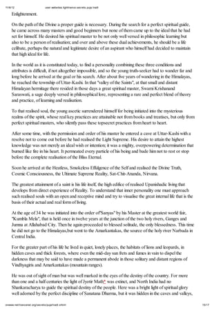 11/6/12 user.websites.lighttrance.secrets.puja.tradt
15/17onwww.net/trancenet.org/secrets/puja/tradt.shtml
Enlightenment.
On the path of the Divine a proper guide is necessary. During the search for a perfect spiritual guide,
he came across many masters and good beginners but none of them came up to the ideal that he had
set for himself. He desired his spiritual master to be not only well versed in philosophic learning but
also to be a person of realisation; and over and above these dual achievements, he should be a life
celibate, perhaps the natural and legitimate desire of an aspirant who himself had decided to maintain
that high ideal for life.
In the world as it is constituted today, to find a personality combining these three conditions and
attributes is difficult, if not altogether impossible, and so the young truth-seeker had to wander far and
long before he arrived at the goal or his search. After about five years of wandering in the Himalayas,
he reached the township of Uttar-Kashi. In that "valley of the Saints", at that small and distant
Himalayan hermitage there resided in those days a great spiritual master, Swami Krishanand
Saraswati, a sage deeply versed in philosophical lore, representing a rare and perfect blend of theory
and practice, of learning and realisation.
To that realised soul, the young ascetic surrendered himself for being initiated into the mysterious
realms of the spirit, whose real key practices are attainable not from books and treatises, but only from
perfect spiritual masters, who silently pass these topsecret practices from heart to heart.
After some time, with the permission and order of his master he entered a cave at Uttar-Kashi with a
resolve not to come out before he had realised the Light Supreme. His desire to attain the highest
knowledge was not merely an ideal wish or intention; it was a mighty, overpowering determination that
burned like fire in his heart. It permeated every particle of his being and bade him not to rest or stop
before the complete realisation of the Bliss Eternal.
Soon he arrived at the Heatless, Smokeless Effulgence of the Self and realised the Divine Truth,
Cosmic Consciousness, the Ultimate Supreme Reality, Sat-Chit-Ananda, Nirvana.
The greatest attainment of a saint is his life itself, the high edifice of realised Upanishadic living that
develops from direct experience of Reality. To understand that inner personality one must approach
such realised souls with an open and receptive mind and try to visualise the great internal life that is the
basis of their actual and real form of living.
At the age of 34 he was initiated into the order of"Sanyas" by his Master at the greatest world fair,
"Kumbla Mela", that is held once in twelve years at the junction of the two holy rivers, Ganges and
Jumna at Allahabad City. Then he again proceeded to blessed solitude, the only blessedness. This time
he did not go to the Himalayas,but went to the Amarkantakas, the source of the holy river Narbada in
Central India.
For the greater part of his life he lived in quiet, lonely places, the habitats of lions and leopards, in
hidden caves and thick forests, where even the mid-day sun frets and fumes in vain to dispel the
darkness that may be said to have made a permanent abode in those solitary and distant regions of
Vindhyagiris and Amarkantakas (mountain ranges).
He was out of sight of man but was well marked in the eyes of the destiny of the country. For more
than one and a half centuries the light of Jyotir Math* was extinct, and North India had no
Shankaracharya to guide the spiritual destiny of the people. Here was a bright light of spiritual glory
well adorned by the perfect discipline of Sanatana Dharma, but it was hidden in the caves and valleys,
 