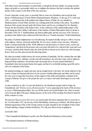 11/6/12 user.websites.lighttrance.secrets.puja.tradt
16/17onwww.net/trancenet.org/secrets/puja/tradt.shtml
in the thick forests and mountains of central India, as though the blessed solitude was giving a proper
shape and polish to a personality which was to enlighten the darkness that had overtaken the spiritual
destiny of the country, by the flash of His mere presence.
It took a long time, twenty years, to persuade Him to come out of loneliness and accept the holy
throne of Shankaracharya of Jyotir Math in Badariashramam, Himalayas. At the age of 72, in the year
1941 , a well marked time in the political and religious history of India, He was installed as
Shankaracharya of Jyotir Math, and that was a turning point in the destiny of the nation. The political
freedom of the country dawned under His Divine Grace and He was worshipped by Dr. Rajendra
Prasad, the first President of the Indian Union. At the conference of the eminent philosophers of the
world during the Silver Jubilee Celebrations of the Institute of Indian Philosophers held at Calcutta in
December 1950, Dr. S. Radhakrishnan, the famous philosopher and the successor of Dr. Prasad as
president of the Indian Union, addressed Shri Guru Deva as "Vedanta Incarnate" (Truth Embodiment).
His policy of spiritual enlightenment was all embracing. He inspired all alike and gave a lift to everyone
in his religious, virtuous, moral and spiritual life. He was never a leader of any one party. All parties
found a common leadership in Him. All the differences and dissensions of various castes, creeds and
"sampradayas" dissolved in His presence and every party felt itself to be a thread in the warp and woof
of society, and that all the threads make the cloth and that no thread can be taken out, with advantage,
from it. Such was His universal and all-embracing nature.
His entire personality exhaled always the serene perfume of spirituality. His face radiated that rare light
which comprises love, authority, serenity and self-assuredness; the state that comes only by righteous
living and divine realisation. His darshan made the people feel as if some ancient Maharishi of
Upanishadic fame had assumed human form again, and that it is worthwhile leading a good life and to
strive for realisation of the Divine.
His spiritual teachings are simple and clear and go straight home to the heart. He strictly adhered to the
courses of inner development laid down by the systems of Indian philosophy and ethics and he raised
his voice never in opposition but always in firm support of the truths and principles contained in the
concept of dharma. He gave to the people the spirit of religion and made them happy in every walk
of life.
As time would have it, after 12 years that flashed by, the Manifested merged with its Origin, the
Unmanifested, and "Brahma Leena Brahmanandam" is now appearing in the hearts of His devotees
as waves of Brahmanandam (Bliss). He cast off His mortal coil, but left behind a few others in mortal
coil to keep the light of His grace shining and pass on the torch of His teachings from hand to hand for
all the centuries to come.
The Spiritual Regeneration Movement was started under His direct inspiration that we received on
the 31st December 1957, the last day of His 89th Birthday Anniversary at Madras. His Divine plan of
Spiritual regeneration of the world is being worked out quite naturally by the stronghold of time which
is found marking a change in human density[sic]. We only pray Him to keep on guiding us.
JAI GURU DEV
* That Unmanifested (Brahman) is perfect and This Manifested (Brahman) is (also) perfect.
* The principal monastery of Shankaracharya.
 