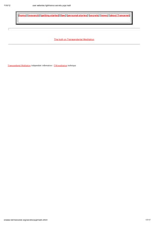 11/6/12 user.websites.lighttrance.secrets.puja.tradt
17/17onwww.net/trancenet.org/secrets/puja/tradt.shtml
[home] [research] [getting started] [law] [personal stories] [secrets] [news] [about Trancenet]
The truth on Transcendental Meditation
Transcendental Meditation independent information - TM-meditation technique
 