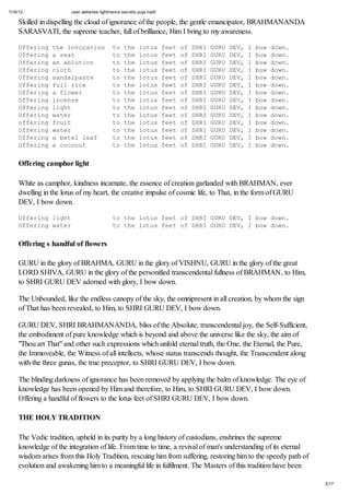 11/6/12 user.websites.lighttrance.secrets.puja.tradt
3/17
Skilled in dispelling the cloud of ignorance of the people, the gentle emancipator, BRAHMANANDA
SARASVATI, the supreme teacher, full of brilliance, Him I bring to my awareness.
Offering the invocation to the lotus feet of SHRI GURU DEV, I bow down.
Offering a seat to the lotus feet of SHRI GURU DEV, I bow down.
Offering an ablution to the lotus feet of SHRI GURU DEV, I bow down.
Offering cloth to the lotus feet of SHRI GURU DEV, I bow down.
Offering sandalpaste to the lotus feet of SHRI GURU DEV, I bow down.
Offering full rice to the lotus feet of SHRI GURU DEV, I bow down.
Offering a flower to the lotus feet of SHRI GURU DEV, I bow down.
Offering incense to the lotus feet of SHRI GURU DEV, I bow down.
Offering light to the lotus feet of SHRI GURU DEV, I bow down.
Offering water to the lotus feet of SHRI GURU DEV, I bow down.
offering fruit to the lotus feet of SHRI GURU DEV, I bow down.
Offering water to the lotus feet of SHRI GURU DEV, I bow down.
Offering a betel leaf to the lotus feet of SHRI GURU DEV, I bow down.
Offering a coconut to the lotus feet of SHRI GURU DEV, I bow down.
Offering camphor light
White as camphor, kindness incarnate, the essence of creation garlanded with BRAHMAN, ever
dwelling in the lotus of my heart, the creative impulse of cosmic life, to That, in the form of GURU
DEV, I bow down.
Offering light to the lotus feet of SHRI GURU DEV, I bow down.
Offering water to the lotus feet of SHRI GURU DEV, I bow down.
Offering s handful of flowers
GURU in the glory of BRAHMA, GURU in the glory of VISHNU, GURU in the glory of the great
LORD SHIVA, GURU in the glory of the personified transcendental fullness of BRAHMAN, to Him,
to SHRI GURU DEV adorned with glory, I bow down.
The Unbounded, like the endless canopy of the sky, the omnipresent in all creation, by whom the sign
of That has been revealed, to Him, to SHRI GURU DEV, I bow down.
GURU DEV, SHRI BRAHMANANDA, bliss of the Absolute, transcendental joy, the Self-Sufficient,
the embodiment of pure knowledge which is beyond and above the universe like the sky, the aim of
"Thou art That" and other such expressions which unfold eternal truth, the One, the Eternal, the Pure,
the Immoveable, the Witness of all intellects, whose status transcends thought, the Transcendent along
with the three gunas, the true preceptor, to SHRI GURU DEV, I bow down.
The blinding darkness of ignorance has been removed by applying the balm of knowledge. The eye of
knowledge has been opened by Him and therefore, to Him, to SHRI GURU DEV, I bow down.
Offering a handful of flowers to the lotus feet of SHRI GURU DEV, I bow down.
THE HOLY TRADITION
The Vedic tradition, upheld in its purity by a long history of custodians, enshrines the supreme
knowledge of the integration of life. From time to time, a revival of man's understanding of its eternal
wisdom arises from this Holy Tradition, rescuing him from suffering, restoring him to the speedy path of
evolution and awakening him to a meaningful life in fulfilment. The Masters of this tradition have been
 