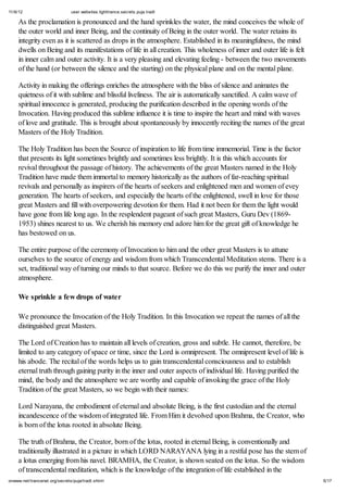 11/6/12 user.websites.lighttrance.secrets.puja.tradt
5/17onwww.net/trancenet.org/secrets/puja/tradt.shtml
As the proclamation is pronounced and the hand sprinkles the water, the mind conceives the whole of
the outer world and inner Being, and the continuity of Being in the outer world. The water retains its
integrity even as it is scattered as drops in the atmosphere. Established in its meaningfulness, the mind
dwells on Being and its manifestations of life in all creation. This wholeness of inner and outer life is felt
in inner calm and outer activity. It is a very pleasing and elevating feeling - between the two movements
of the hand (or between the silence and the starting) on the physical plane and on the mental plane.
Activity in making the offerings enriches the atmosphere with the bliss of silence and animates the
quietness of it with sublime and blissful liveliness. The air is automatically sanctified. A calm wave of
spiritual innocence is generated, producing the purification described in the opening words of the
Invocation. Having produced this sublime influence it is time to inspire the heart and mind with waves
of love and gratitude. This is brought about spontaneously by innocently reciting the names of the great
Masters of the Holy Tradition.
The Holy Tradition has been the Source of inspiration to life from time immemorial. Time is the factor
that presents its light sometimes brightly and sometimes less brightly. It is this which accounts for
revival throughout the passage of history. The achievements of the great Masters named in the Holy
Tradition have made them immortal to memory historically as the authors of far-reaching spiritual
revivals and personally as inspirers of the hearts of seekers and enlightened men and women of evey
generation. The hearts of seekers, and especially the hearts of the enlightened, swell in love for those
great Masters and fill with overpowering devotion for them. Had it not been for them the light would
have gone from life long ago. In the resplendent pageant of such great Masters, Guru Dev (1869-
1953) shines nearest to us. We cherish his memory end adore him for the great gift of knowledge he
has bestowed on us.
The entire purpose of the ceremony of Invocation to him and the other great Masters is to attune
ourselves to the source of energy and wisdom from which Transcendental Meditation stems. There is a
set, traditional way of turning our minds to that source. Before we do this we purify the inner and outer
atmosphere.
We sprinkle a few drops of water
We pronounce the Invocation of the Holy Tradition. In this Invocation we repeat the names of all the
distinguished great Masters.
The Lord of Creation has to maintain all levels of creation, gross and subtle. He cannot, therefore, be
limited to any category of space or time, since the Lord is omnipresent. The omnipresent level of life is
his abode. The recital of the words helps us to gain transcendental consciousness and to establish
eternal truth through gaining purity in the inner and outer aspects of individual life. Having purified the
mind, the body and the atmosphere we are worthy and capable of invoking the grace of the Holy
Tradition of the great Masters, so we begin with their names:
Lord Narayana, the embodiment of eternal and absolute Being, is the first custodian and the eternal
incandescence of the wisdom of integrated life. From Him it devolved upon Brahma, the Creator, who
is born of the lotus rooted in absolute Being.
The truth of Brahma, the Creator, born of the lotus, rooted in eternal Being, is conventionally and
traditionally illustrated in a picture in which LORD NARAYANA lying in a restful pose has the stem of
a lotus emerging from his navel. BRAMHA, the Creator, is shown seated on the lotus. So the wisdom
of transcendental meditation, which is the knowledge of the integration of life established in the
 