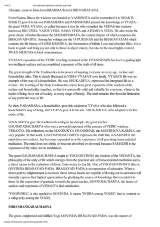11/6/12 user.websites.lighttrance.secrets.puja.tradt
onwww.net/trancenet.org/secrets/puja/tradt.shtml
Absolute, came to lotus-born BRAHMA from LORD NARAYANA.
From Padma-Bhava the wisdom was handed to VASHISHTA and he transmitted it to SHAKTI.
SHAKTI gave it to his son PARASHARA and PARASHARA passed the knowledge to VYASA -
the great VEDA-VYASA, so called because it was he who compiled the VEDAS into sections
known as RIG VEDA, YAJUR VEDA, SAMA VEDA and ATHARVA VEDA. He also wrote the
great classic of Indian literature the MAHABHARATA, the central chapter of which comprises the
BHAGAVAD-GITA. Among his writings are the 18 PURANAS and the BHAGAVATAM which
contains the life history of LORD KRISHNA, the Incarnation of infinite Love and absolute Bliss. It is a
hook to guide and bring joy not only to those in abject misery, but also to the most highly evolved
JIVAN MUKTAS in God consciousness.
VYASA'S exposition of the VEDIC teaching contained in the UPANISHADS has been a guiding light
ton intelligent seekers and accomplished exponents of the truth of all times.
The great strength of the Tradition lies in its power of inspiring everyone in every age, recluse and
householder alike. This is clearly illustrated in VEDA-VYASA'S own family. VYASA'S life was an
example of the way of a householder. His son, SHUKADEVA, expressed the integrated life as a
recluse. The teaching of the Holy Tradition has arisen from great exponents of the wisdom of life,
recluse and householder together, so that it is universally valid and valuable for everyone, whatever his
mode of living, in or out of society, at every stage of history. The truth remains free from the limitations
of any particular way of life.
So then, PARASHARA, a householder, gave this wisdom to VYASA who also followed a
householder's way of living, and VYASA gave it to his son. SHUKADEVA, who adopted a recluse
mode of life.
SHUKADEVA gave the traditional teaching to his disciple, the great teacher
GAUDAPADACHARYA who was a powerful exponent of the essence of VEDIC wisdom,
VEDANTA. His reflections on the MANDUKYA UPANISHAD, the MANDUKYA KARINA, are
very popular. In that work, GAUDAPADACHARYA expresses the truth that, in SAMADHI. the
mind does not contract, but becomes expanded as is the experience of all practising transcendental
meditation. The mind does not shrink or become absorbed or drowned because SAMADHI is the
expansion of the mind, not its annihilation.
The great GAUDAPADACHARYA taught to YOGI GOVINDA the wisdom of the VEDANTA, the
philosophy of the unity of life which emerges from the practical side of transcendental meditation and is
a direct means to the realisation of divine Unity in day to day life. One of YOGI GOVINDA'S titles is
GOVINDA BHAGAVAD-PADA. BHAGAVAD-PADA is an expression of adoration. When a
direct path to enlightenment is received, those whose hearts are capable of flowing out in adoration will
naturally express their highest appreciation by glorifying the source of knowledge that revealed it to
them. In this expression of gratitude towards the great teacher, GOVINDACHARYA, the hearts of
seekers and exponents of VEDANTA find satisfaction.
"YOGINDRA", is also applied to GOVINDA. It means "INDRA among YOGIS", that is, eminent as
a ruling deity among the YOGIS.
SHRI SHANKARACHARYA
The great, enlightened and fulfilled Yogi, GOVINDA BHAGAVAD-PADA, was the master of
 