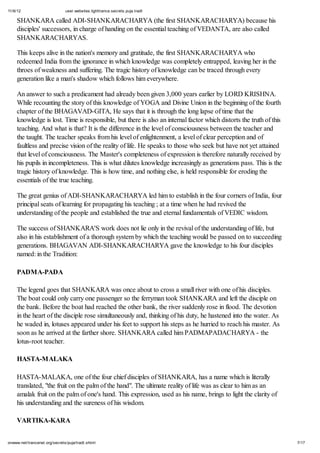 11/6/12 user.websites.lighttrance.secrets.puja.tradt
7/17onwww.net/trancenet.org/secrets/puja/tradt.shtml
SHANKARA called ADI-SHANKARACHARYA (the first SHANKARACHARYA) because his
disciples' successors, in charge of handing on the essential teaching of VEDANTA, are also called
SHANKARACHARYAS.
This keeps alive in the nation's memory and gratitude, the first SHANKARACHARYA who
redeemed India from the ignorance in which knowledge was completely entrapped, leaving her in the
throes of weakness and suffering. The tragic history of knowledge can be traced through every
generation like a man's shadow which follows him everywhere.
An answer to such a predicament had already been given 3,000 years earlier by LORD KRISHNA.
While recounting the story of this knowledge of YOGA and Divine Union in the beginning of the fourth
chapter of the BHAGAVAD-GITA, He says that it is through the long lapse of time that the
knowledge is lost. Time is responsible, but there is also an internal factor which distorts the truth of this
teaching. And what is that? It is the difference in the level of consciousness between the teacher and
the taught. The teacher speaks from his level of enlightenment, a level of clear perception and of
faultless and precise vision of the reality of life. He speaks to those who seek but have not yet attained
that level of consciousness. The Master's completeness of expression is therefore naturally received by
his pupils in incompleteness. This is what dilutes knowledge increasingly as generations pass. This is the
tragic history of knowledge. This is how time, and nothing else, is held responsible for eroding the
essentials of the true teaching.
The great genius of ADI-SHANKARACHARYA led him to establish in the four corners of India, four
principal seats of learning for propagating his teaching ; at a time when he had revived the
understanding of the people and established the true and eternal fundamentals of VEDIC wisdom.
The success of SHANKARA'S work does not lie only in the revival of the understanding of life, but
also in his establishment of a thorough system by which the teaching would be passed on to succeeding
generations. BHAGAVAN ADI-SHANKARACHARYA gave the knowledge to his four disciples
named: in the Tradition:
PADMA-PADA
The legend goes that SHANKARA was once about to cross a small river with one of his disciples.
The boat could only carry one passenger so the ferryman took SHANKARA and left the disciple on
the bank. Before the boat had reached the other bank, the river suddenly rose in flood. The devotion
in the heart of the disciple rose simultaneously and, thinking of his duty, he hastened into the water. As
he waded in, lotuses appeared under his feet to support his steps as he hurried to reach his master. As
soon as he arrived at the farther shore. SHANKARA called him PADMAPADACHARYA - the
lotus-root teacher.
HASTA-MALAKA
HASTA-MALAKA, one of the four chief disciples of SHANKARA, has a name which is literally
translated, "the fruit on the palm of the hand". The ultimate reality of life was as clear to him as an
amalak fruit on the palm of one's hand. This expression, used as his name, brings to light the clarity of
his understanding and the sureness of his wisdom.
VARTIKA-KARA
 