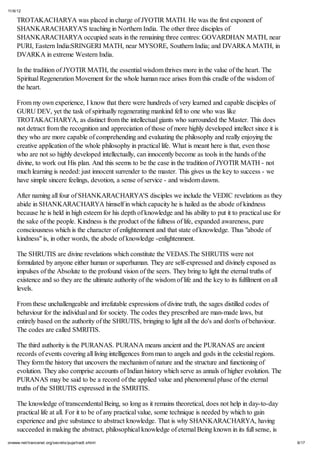 11/6/12
9/17onwww.net/trancenet.org/secrets/puja/tradt.shtml
TROTAKACHARYA was placed in charge of JYOTIR MATH. He was the first exponent of
SHANKARACHARYA'S teaching in Northern India. The other three disciples of
SHANKARACHARYA occupied seats in the remaining three centres: GOVARDHAN MATH, near
PURI, Eastern India:SRINGERI MATH, near MYSORE, Southern India; and DVARKA MATH, in
DVARKA in extreme Western India.
In the tradition of JYOTIR MATH, the essential wisdom thrives more in the value of the heart. The
Spiritual Regeneration Movement for the whole human race arises from this cradle of the wisdom of
the heart.
From my own experience, I know that there were hundreds of very learned and capable disciples of
GURU DEV, yet the task of spiritually regenerating mankind fell to one who was like
TROTAKACHARYA, as distinct from the intellectual giants who surrounded the Master. This does
not detract from the recognition and appreciation of those of more highly developed intellect since it is
they who are more capable of comprehending and evaluating the philosophy and really enjoying the
creative application of the whole philosophy in practical life. What is meant here is that, even those
who are not so highly developed intellectually, can innocently become as tools in the hands of the
divine, to work out His plan. And this seems to be the case in the tradition of JYOTIR MATH - not
much learning is needed: just innocent surrender to the master. This gives us the key to success - we
have simple sincere feelings, devotion, a sense of service - and wisdom dawns.
After naming all four of SHANKARACHARYA'S disciples we include the VEDIC revelations as they
abide in SHANKARACHARYA himself in which capacity he is hailed as the abode of kindness
because he is held in high esteem for his depth of knowledge and his ability to put it to practical use for
the sake of the people. Kindness is the product of the fullness of life, expanded awareness, pure
consciousness which is the character of enlightenment and that state of knowledge. Thus "abode of
kindness" is, in other words, the abode of knowledge -enlightenment.
The SHRUTIS are divine revelations which constitute the VEDAS.The SHRUTIS were not
formulated by anyone either human or superhuman. They are self-expressed and divinely exposed as
impulses of the Absolute to the profound vision of the seers. They bring to light the eternal truths of
existence and so they are the ultimate authority of the wisdom of life and the key to its fulfilment on all
levels.
From these unchallengeable and irrefutable expressions of divine truth, the sages distilled codes of
behaviour for the individual and for society. The codes they prescribed are man-made laws, but
entirely based on the authority of the SHRUTIS, bringing to light all the do's and don'ts of behaviour.
The codes are called SMRITIS.
The third authority is the PURANAS. PURANA means ancient and the PURANAS are ancient
records of events covering all living intelligences from man to angels and gods in the celestial regions.
They form the history that uncovers the mechanism of nature and the structure and functioning of
evolution. They also comprise accounts of Indian history which serve as annals of higher evolution. The
PURANAS may be said to be a record of the applied value and phenomenal phase of the eternal
truths of the SHRUTIS expressed in the SMRITIS.
The knowledge of transcendental Being, so long as it remains theoretical, does not help in day-to-day
practical life at all. For it to be of any practical value, some technique is needed by which to gain
experience and give substance to abstract knowledge. That is why SHANKARACHARYA, having
succeeded in making the abstract, philosophical knowledge of eternal Being known in its full sense, is
 