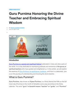 ALL THINGS TRENDING
Guru Purnima Honoring the Divine
Teacher and Embracing Spiritual
Wisdom
 BY MOHIT-KUMAR-SHARMA
 JUL 03, 2023 10:52

Introduction
Guru Purnima is a sacred and significant festival celebrated in India and other parts of
the world. It is a day dedicated to expressing gratitude and reverence to the gurus or
spiritual teachers who have guided and enlightened us. In this article, we will explore
the essence of Guru Purnima, its significance, traditions, and how it is celebrated. Join
us on this journey of understanding and honoring the divine teacher.
What is Guru Purnima?
Guru Purnima, also known as Vyasa Purnima, is a Hindu festival that falls on the full
moon day (Purnima) in the month of Ashadha (June-July) according to the Hindu
calendar. The word "guru" in Sanskrit means "teacher" or "guide," and "Purnima"
 