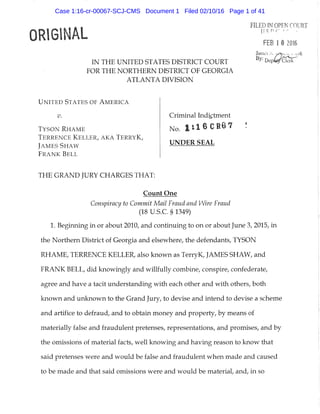 ORIGINAL
IN THE UNITED STATES DISTRICT COURT
FOR THE NORTHERN DISTRICT OF GEORGIA
ATLANTA DIVISION
FILED IN OPEN COURT
FEB 1 « 2016
James i. utnin:;,. •.. ici"k
U N I T E D S T A T E S OF A M E R I C A
IK
T Y S O N R H A M E
T E R R E N C E K E L L E R , A K A T E R R Y K ,
j A M E S S H A W
F R A N K B E L L
Criminal Indictment
No. 1:16CR67
UNDER SEAL
THE GRAND JURY CHARGES THAT:
Count One
Conspiracy to Commit Mail Fraud and Wire Fraud
(18 U.S.C. § 1349)
1. Beginning in or about 2010, and continuing to on or about June 3, 2015, in
the Northern District of Georgia and elsewhere, the defendants, TYSON
RHAME, TERRENCE KELLER, also known as TerryK, JAMES SHAW, and
FRANK BELL, did knowingly and willfully combine, conspire, confederate,
agree and have a tacit understanding with each other and with others, both
known and unknown to the Grand Jury, to devise and intend to devise a scheme
and artifice to defraud, and to obtain money and property, by means of
materially false and fraudulent pretenses, representations, and promises, and by
the omissions of material facts, well knowing and having reason to know that
said pretenses were and would be false and fraudulent when made and caused
to be made and that said omissions were and would be materiaL and, in so
Case 1:16-cr-00067-SCJ-CMS Document 1 Filed 02/10/16 Page 1 of 41
 