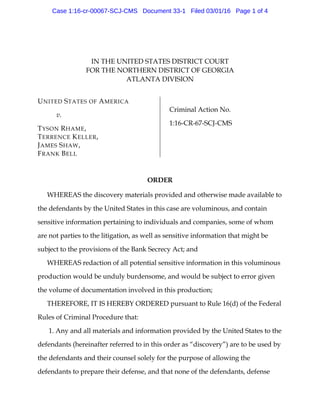 IN THE UNITED STATES DISTRICT COURT
FOR THE NORTHERN DISTRICT OF GEORGIA
ATLANTA DIVISION
UNITED STATES OF AMERICA
v.
TYSON RHAME,
TERRENCE KELLER,
JAMES SHAW,
FRANK BELL
Criminal Action No.
1:16-CR-67-SCJ-CMS
ORDER
WHEREAS the discovery materials provided and otherwise made available to
the defendants by the United States in this case are voluminous, and contain
sensitive information pertaining to individuals and companies, some of whom
are not parties to the litigation, as well as sensitive information that might be
subject to the provisions of the Bank Secrecy Act; and
WHEREAS redaction of all potential sensitive information in this voluminous
production would be unduly burdensome, and would be subject to error given
the volume of documentation involved in this production;
THEREFORE, IT IS HEREBY ORDERED pursuant to Rule 16(d) of the Federal
Rules of Criminal Procedure that:
1. Any and all materials and information provided by the United States to the
defendants (hereinafter referred to in this order as “discovery”) are to be used by
the defendants and their counsel solely for the purpose of allowing the
defendants to prepare their defense, and that none of the defendants, defense
Case 1:16-cr-00067-SCJ-CMS Document 33-1 Filed 03/01/16 Page 1 of 4
 