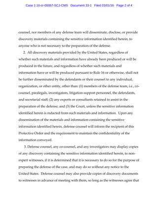counsel, nor members of any defense team will disseminate, disclose, or provide
discovery materials containing the sensitive information identified herein, to
anyone who is not necessary to the preparation of the defense.
2. All discovery materials provided by the United States, regardless of
whether such materials and information have already been produced or will be
produced in the future, and regardless of whether such materials and
information have or will be produced pursuant to Rule 16 or otherwise, shall not
be further disseminated by the defendants or their counsel to any individual,
organization, or other entity, other than: (1) members of the defense team, i.e., co-
counsel, paralegals, investigators, litigation support personnel, the defendants,
and secretarial staff; (2) any experts or consultants retained to assist in the
preparation of the defense; and (3) the Court, unless the sensitive information
identified herein is redacted from such materials and information. Upon any
dissemination of the materials and information containing the sensitive
information identified herein, defense counsel will inform the recipient of this
Protective Order and the requirement to maintain the confidentiality of the
information conveyed.
3. Defense counsel, any co-counsel, and any investigators may display copies
of any discovery containing the sensitive information identified herein, to non-
expert witnesses, if it is determined that it is necessary to do so for the purpose of
preparing the defense of the case, and may do so without any notice to the
United States. Defense counsel may also provide copies of discovery documents
to witnesses in advance of meeting with them, so long as the witnesses agree that
Case 1:16-cr-00067-SCJ-CMS Document 33-1 Filed 03/01/16 Page 2 of 4
 